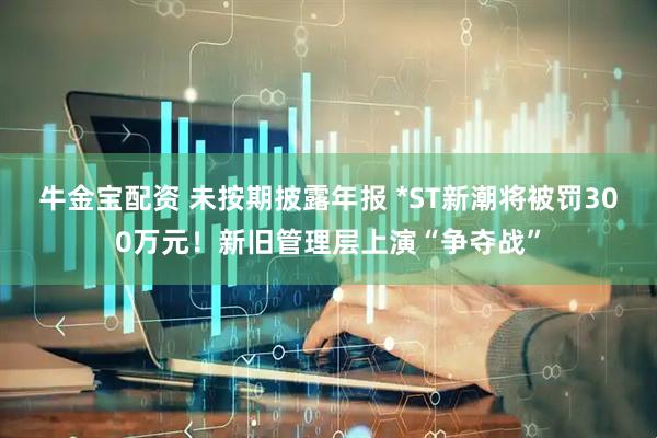 牛金宝配资 未按期披露年报 *ST新潮将被罚300万元！新旧管理层上演“争夺战”