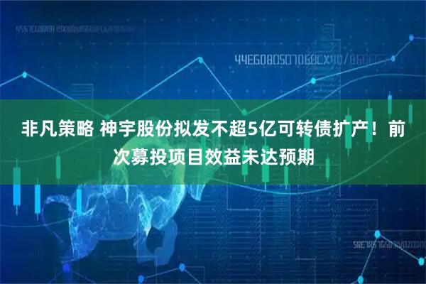 非凡策略 神宇股份拟发不超5亿可转债扩产！前次募投项目效益未达预期
