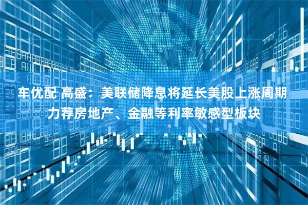 车优配 高盛：美联储降息将延长美股上涨周期 力荐房地产、金融等利率敏感型板块