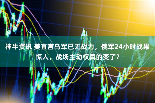 神牛资讯 美直言乌军已无战力，俄军24小时战果惊人，战场主动权真的变了？