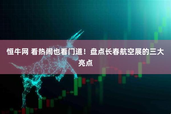 恒牛网 看热闹也看门道！盘点长春航空展的三大亮点