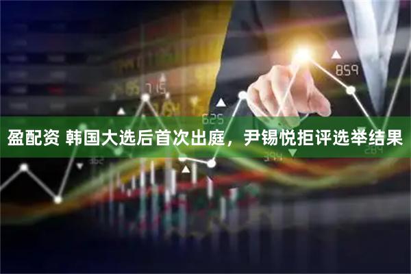 盈配资 韩国大选后首次出庭，尹锡悦拒评选举结果