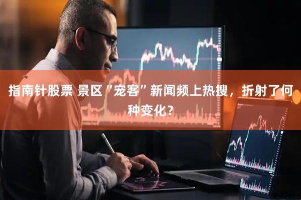 指南针股票 景区“宠客”新闻频上热搜，折射了何种变化？