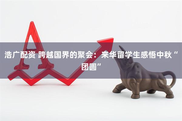 浩广配资 跨越国界的聚会：来华留学生感悟中秋“团圆”
