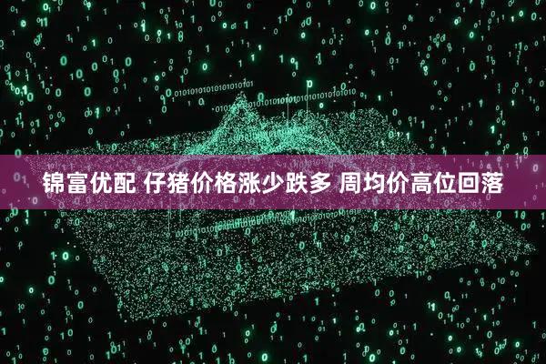 锦富优配 仔猪价格涨少跌多 周均价高位回落
