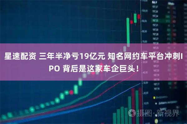 星速配资 三年半净亏19亿元 知名网约车平台冲刺IPO 背后是这家车企巨头!