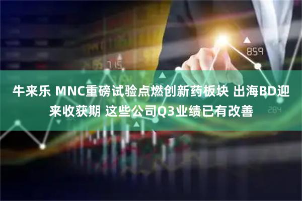 牛来乐 MNC重磅试验点燃创新药板块 出海BD迎来收获期 这些公司Q3业绩已有改善
