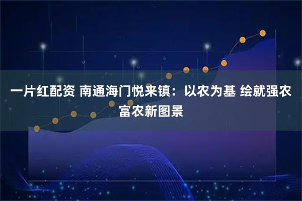 一片红配资 南通海门悦来镇:以农为基 绘就强农富农新图景