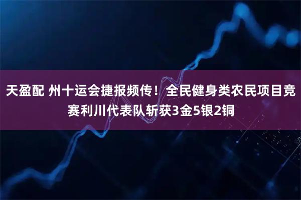天盈配 州十运会捷报频传！全民健身类农民项目竞赛利川代表队斩获3金5银2铜