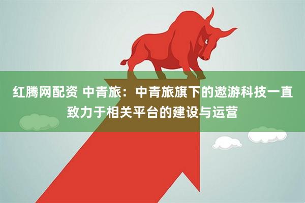 红腾网配资 中青旅:中青旅旗下的遨游科技一直致力于相关平台的建设与运营