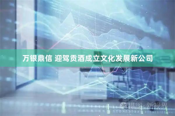 万银鼎信 迎驾贡酒成立文化发展新公司