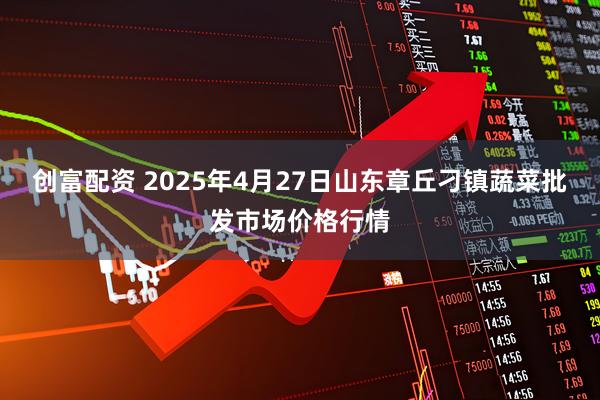 创富配资 2025年4月27日山东章丘刁镇蔬菜批发市场价格行情