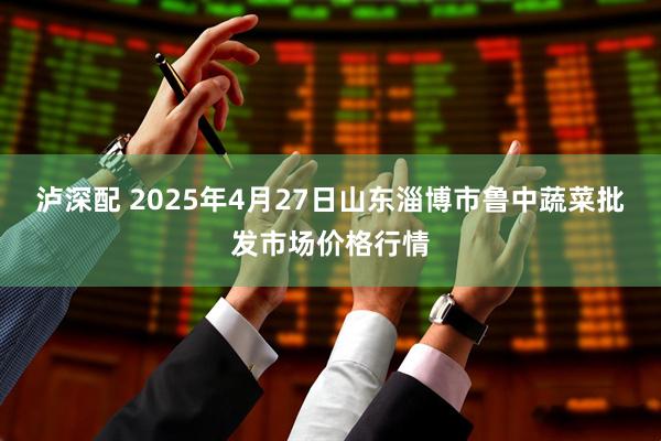 泸深配 2025年4月27日山东淄博市鲁中蔬菜批发市场价格行情
