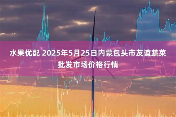 水果优配 2025年5月25日内蒙包头市友谊蔬菜批发市场价格行情