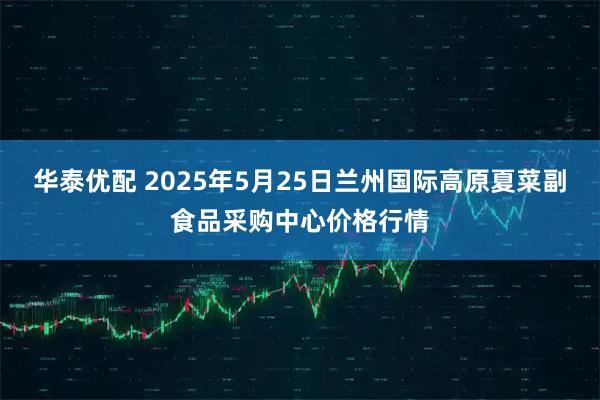 华泰优配 2025年5月25日兰州国际高原夏菜副食品采购中心价格行情