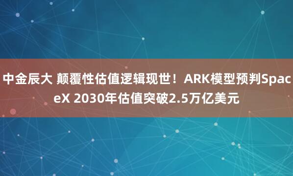 中金辰大 颠覆性估值逻辑现世！ARK模型预判SpaceX 2030年估值突破2.5万亿美元