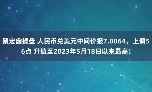 聚宏鑫操盘 人民币兑美元中间价报7.0064，上调56点 升值至2023年5月18日以来最高！