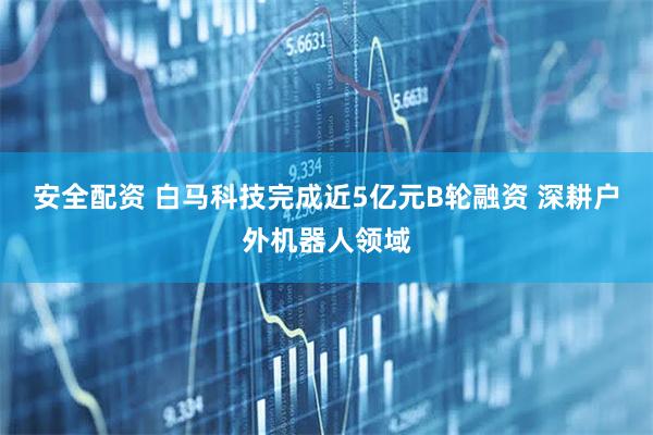 安全配资 白马科技完成近5亿元B轮融资 深耕户外机器人领域