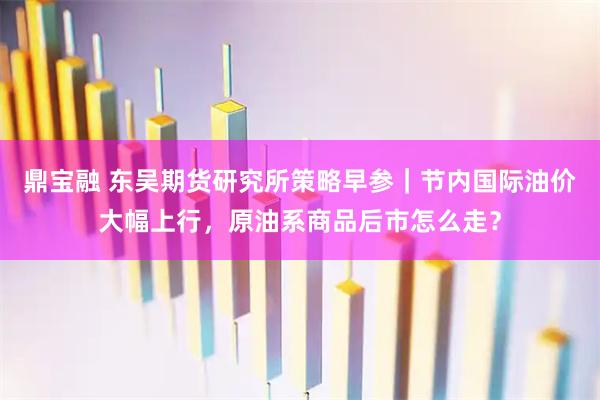 鼎宝融 东吴期货研究所策略早参｜节内国际油价大幅上行，原油系商品后市怎么走？