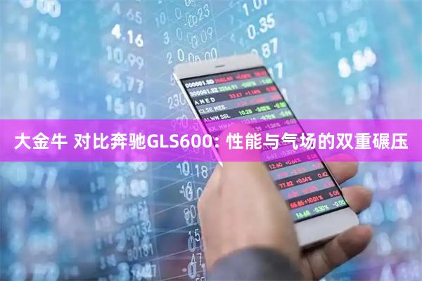 大金牛 对比奔驰GLS600: 性能与气场的双重碾压