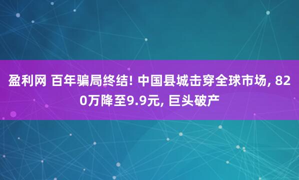 盈利网 百年骗局终结! 中国县城击穿全球市场, 820万降至9.9元, 巨头破产