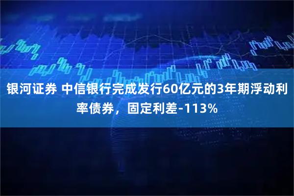 银河证券 中信银行完成发行60亿元的3年期浮动利率债券，固定利差-113%