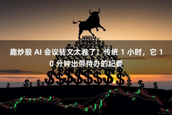 趣炒股 AI 会议转文太卷了！传统 1 小时，它 10 分钟出带待办的纪要