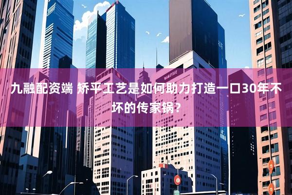 九融配资端 矫平工艺是如何助力打造一口30年不坏的传家锅？