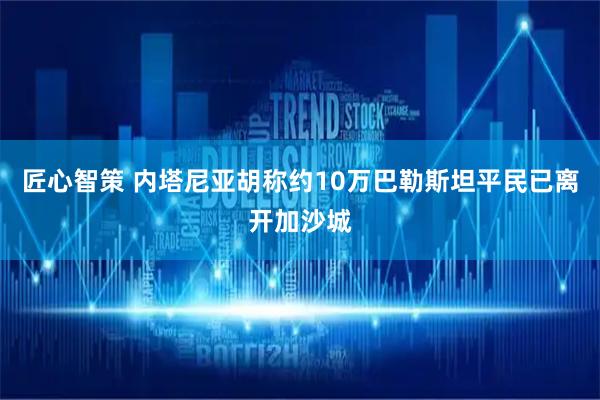 匠心智策 内塔尼亚胡称约10万巴勒斯坦平民已离开加沙城