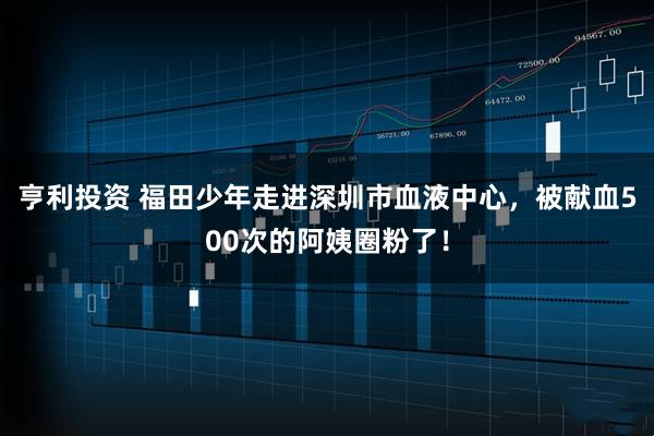 亨利投资 福田少年走进深圳市血液中心，被献血500次的阿姨圈粉了！