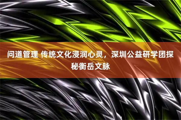 问道管理 传统文化浸润心灵，深圳公益研学团探秘衡岳文脉